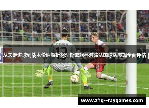 从关键进球到战术价值解析努涅斯欧联杯对阵法国球队表现全面评估