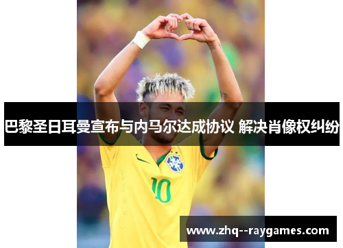 巴黎圣日耳曼宣布与内马尔达成协议 解决肖像权纠纷 巴黎圣日耳曼宣布与内马尔达成协议 解决肖像权纠纷