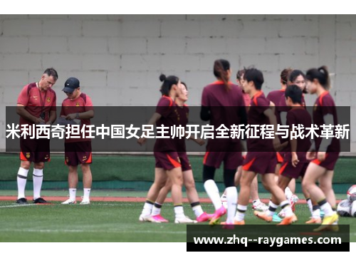 米利西奇担任中国女足主帅开启全新征程与战术革新 米利西奇担任中国女足主帅开启全新征程与战术革新