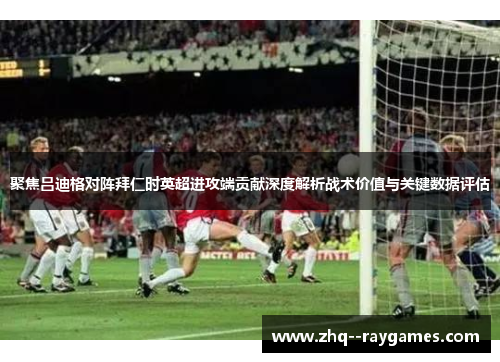 聚焦吕迪格对阵拜仁时英超进攻端贡献深度解析战术价值与关键数据评估 聚焦吕迪格对阵拜仁时英超进攻端贡献深度解析战术价值与关键数据评估