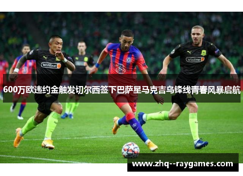 600万欧违约金触发切尔西签下巴萨星马克吉乌锋线青春风暴启航 600万欧违约金触发切尔西签下巴萨星马克吉乌锋线青春风暴启航